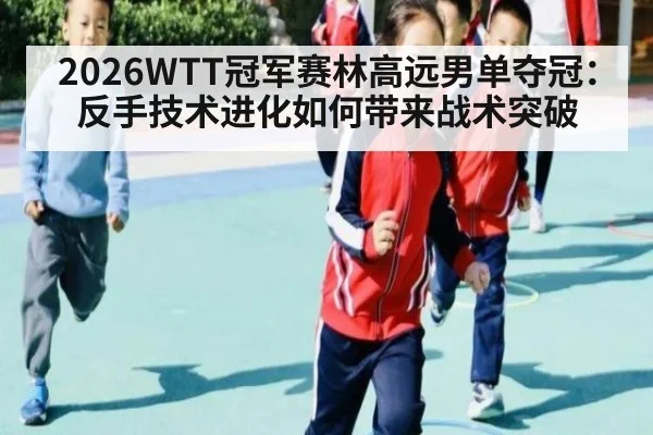 2026WTT冠军赛林高远男单夺冠：反手技术进化如何带来战术突破